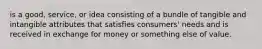 is a good, service, or idea consisting of a bundle of tangible and intangible attributes that satisfies consumers' needs and is received in exchange for money or something else of value.