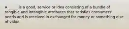 A _____ is a good, service or idea consisting of a bundle of tangible and intangible attributes that satisfies consumers' needs and is received in exchanged for money or something else of value