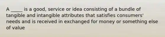 A _____ is a good, service or idea consisting of a bundle of tangible and intangible attributes that satisfies consumers' needs and is received in exchanged for money or something else of value