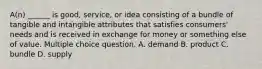 A(n) ______ is good, service, or idea consisting of a bundle of tangible and intangible attributes that satisfies consumers' needs and is received in exchange for money or something else of value. Multiple choice question. A. demand B. product C. bundle D. supply