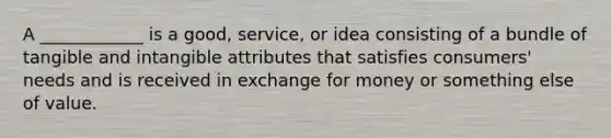 A ____________ is a good, service, or idea consisting of a bundle of tangible and intangible attributes that satisfies consumers' needs and is received in exchange for money or something else of value.