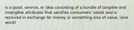 is a good, service, or idea consisting of a bundle of tangible and intangible attributes that satisfies consumers' needs and is received in exchange for money or something else of value. (one word)