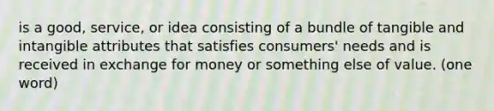 is a good, service, or idea consisting of a bundle of tangible and intangible attributes that satisfies consumers' needs and is received in exchange for money or something else of value. (one word)