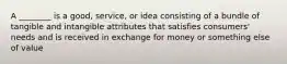 A ________ is a good, service, or idea consisting of a bundle of tangible and intangible attributes that satisfies consumers' needs and is received in exchange for money or something else of value