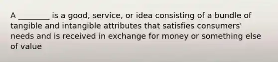 A ________ is a good, service, or idea consisting of a bundle of tangible and intangible attributes that satisfies consumers' needs and is received in exchange for money or something else of value