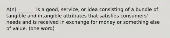 A(n) _______ is a good, service, or idea consisting of a bundle of tangible and intangible attributes that satisfies consumers' needs and is received in exchange for money or something else of value. (one word)