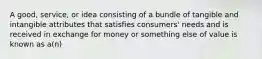 A good, service, or idea consisting of a bundle of tangible and intangible attributes that satisfies consumers' needs and is received in exchange for money or something else of value is known as a(n)