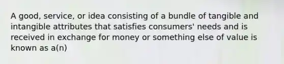 A good, service, or idea consisting of a bundle of tangible and intangible attributes that satisfies consumers' needs and is received in exchange for money or something else of value is known as a(n)