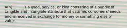 A(n) _____ is a good, service, or idea consisting of a bundle of tangible and intangible attribute that satisfies consumers' needs and is received in exchange for money or something else of value.