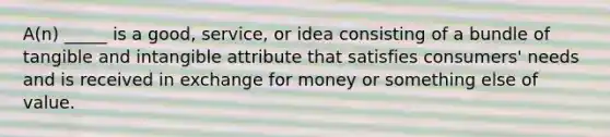 A(n) _____ is a good, service, or idea consisting of a bundle of tangible and intangible attribute that satisfies consumers' needs and is received in exchange for money or something else of value.