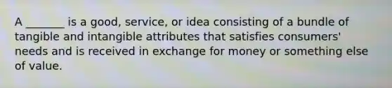 A _______ is a good, service, or idea consisting of a bundle of tangible and intangible attributes that satisfies consumers' needs and is received in exchange for money or something else of value.