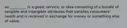 an _________ is a good, service, or idea consisting of a bundle of tangible and intangible attributes that satisfies consumers' needs and is received in exchange for money or something else of value.