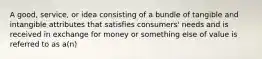 A good, service, or idea consisting of a bundle of tangible and intangible attributes that satisfies consumers' needs and is received in exchange for money or something else of value is referred to as a(n)