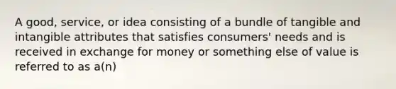 A good, service, or idea consisting of a bundle of tangible and intangible attributes that satisfies consumers' needs and is received in exchange for money or something else of value is referred to as a(n)