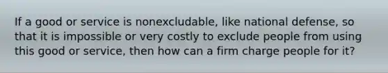 If a good or service is nonexcludable, like national defense, so that it is impossible or very costly to exclude people from using this good or service, then how can a firm charge people for it?