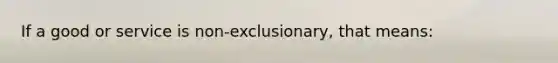 If a good or service is non-exclusionary, that means: