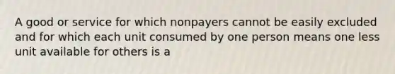 A good or service for which nonpayers cannot be easily excluded and for which each unit consumed by one person means one less unit available for others is a