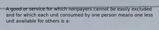 A good or service for which nonpayers cannot be easily excluded and for which each unit consumed by one person means one less unit available for others is a: