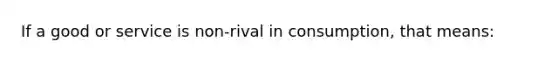 If a good or service is non-rival in consumption, that means: