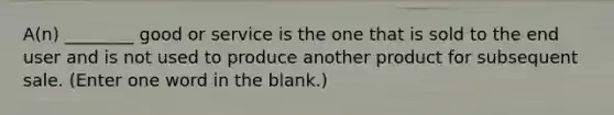 A(n) ________ good or service is the one that is sold to the end user and is not used to produce another product for subsequent sale. (Enter one word in the blank.)