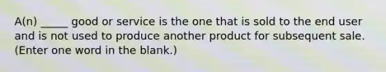 A(n) _____ good or service is the one that is sold to the end user and is not used to produce another product for subsequent sale. (Enter one word in the blank.)