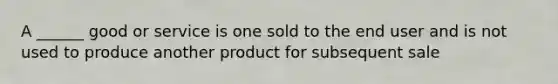 A ______ good or service is one sold to the end user and is not used to produce another product for subsequent sale