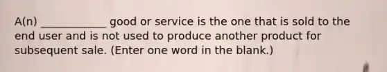 A(n) ____________ good or service is the one that is sold to the end user and is not used to produce another product for subsequent sale. (Enter one word in the blank.)