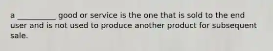 a __________ good or service is the one that is sold to the end user and is not used to produce another product for subsequent sale.