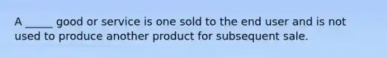 A _____ good or service is one sold to the end user and is not used to produce another product for subsequent sale.