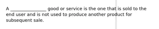 A ________________ good or service is the one that is sold to the end user and is not used to produce another product for subsequent sale.