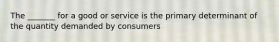 The _______ for a good or service is the primary determinant of the quantity demanded by consumers