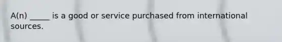 A(n) _____ is a good or service purchased from international sources.