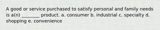 A good or service purchased to satisfy personal and family needs is a(n) ________ product. a. consumer b. industrial c. specialty d. shopping e. convenience