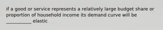 if a good or service represents a relatively large budget share or proportion of household income its demand curve will be ___________ elastic