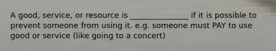 A good, service, or resource is _______________ if it is possible to prevent someone from using it. e.g. someone must PAY to use good or service (like going to a concert)