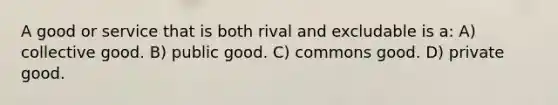 A good or service that is both rival and excludable is a: A) collective good. B) public good. C) commons good. D) private good.