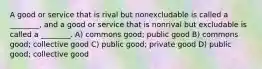 A good or service that is rival but nonexcludable is called a ________, and a good or service that is nonrival but excludable is called a ________. A) commons good; public good B) commons good; collective good C) public good; private good D) public good; collective good