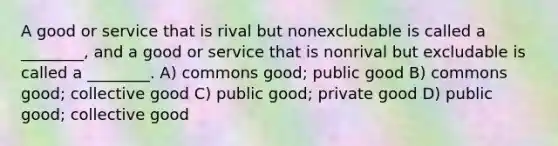 A good or service that is rival but nonexcludable is called a ________, and a good or service that is nonrival but excludable is called a ________. A) commons good; public good B) commons good; collective good C) public good; private good D) public good; collective good