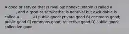 A good or service that is rival but nonexcludable is called a ______, and a good or servicethat is nonrival but excludable is called a ______. A) public good; private good B) commons good; public good C) commons good; collective good D) public good; collective good