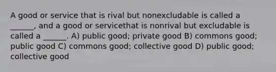 A good or service that is rival but nonexcludable is called a ______, and a good or servicethat is nonrival but excludable is called a ______. A) public good; private good B) commons good; public good C) commons good; collective good D) public good; collective good