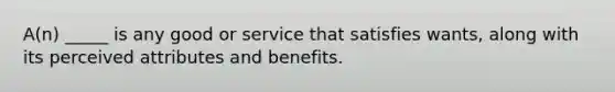 A(n) _____ is any good or service that satisfies wants, along with its perceived attributes and benefits.