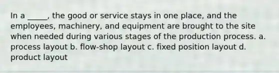 In a _____, the good or service stays in one place, and the employees, machinery, and equipment are brought to the site when needed during various stages of the production process. a. process layout b. flow-shop layout c. fixed position layout d. product layout