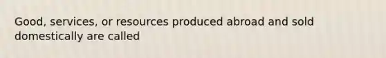 Good, services, or resources produced abroad and sold domestically are called