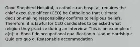 Good Shepherd Hospital, a catholic-run hospital, requires the chief executive officer (CEO) be Catholic so that ultimate decision-making responsibility confirms to religious beliefs. Therefore, it is lawful for CEO candidates to be asked what religion they practice during an interview. This is an example of a(n): a. Bona fide occupational qualification b. Undue Hardship c. Quid pro quo d. Reasonable accommodation