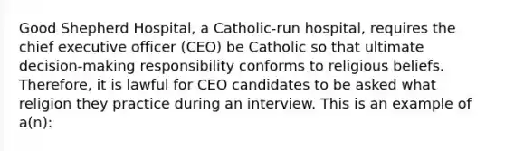 Good Shepherd Hospital, a Catholic-run hospital, requires the chief executive officer (CEO) be Catholic so that ultimate decision-making responsibility conforms to religious beliefs. Therefore, it is lawful for CEO candidates to be asked what religion they practice during an interview. This is an example of a(n):