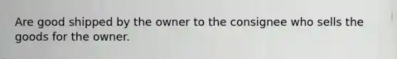 Are good shipped by the owner to the consignee who sells the goods for the owner.