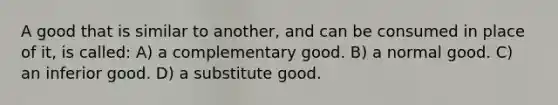 A good that is similar to another, and can be consumed in place of it, is called: A) a complementary good. B) a normal good. C) an inferior good. D) a substitute good.