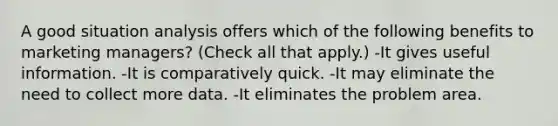 A good situation analysis offers which of the following benefits to marketing managers? (Check all that apply.) -It gives useful information. -It is comparatively quick. -It may eliminate the need to collect more data. -It eliminates the problem area.