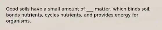 Good soils have a small amount of ___ matter, which binds soil, bonds nutrients, cycles nutrients, and provides energy for organisms.