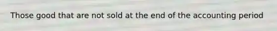 Those good that are not sold at the end of the accounting period